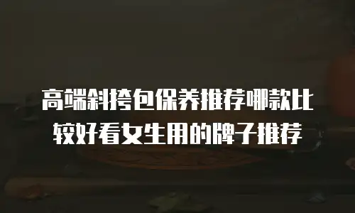 高端斜挎包保养推荐哪款比较好看女生用的牌子推荐