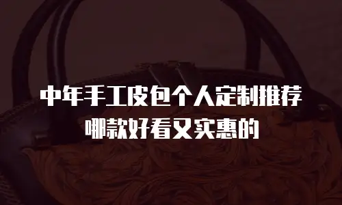 中年手工皮包个人定制推荐哪款好看又实惠的