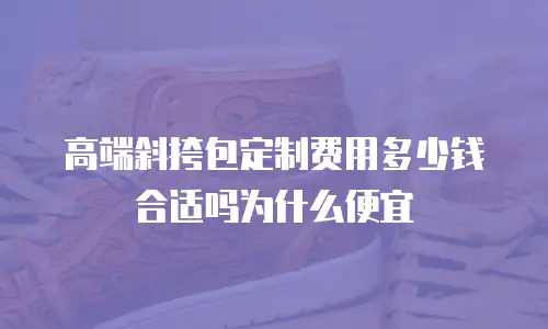 高端斜挎包定制费用多少钱合适吗为什么便宜