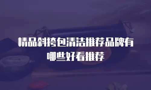 精品斜挎包清洁推荐品牌有哪些好看推荐