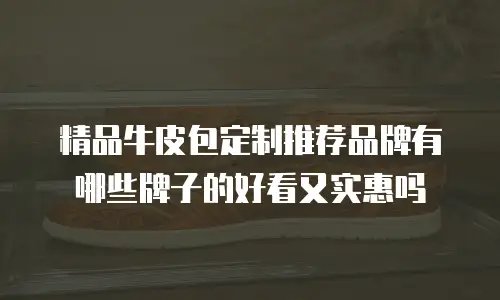 精品牛皮包定制推荐品牌有哪些牌子的好看又实惠吗