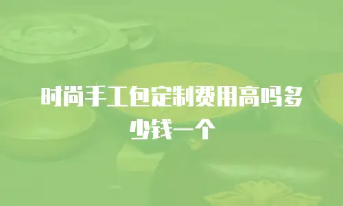 时尚手工包定制费用高吗多少钱一个