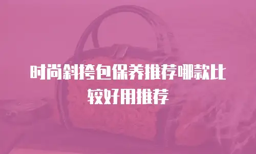 时尚斜挎包保养推荐哪款比较好用推荐