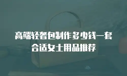 高端轻奢包制作多少钱一套合适女士用品推荐