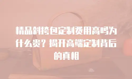 精品斜挎包定制费用高吗为什么贵？揭开高端定制背后的真相