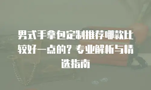 男式手拿包定制推荐哪款比较好一点的？专业解析与精选指南