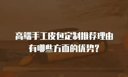 高端手工皮包定制推荐理由有哪些方面的优势？