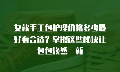 女款手工包护理价格多少最好看合适？掌握这些秘诀让包包焕然一新