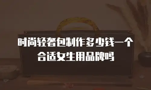 时尚轻奢包制作多少钱一个合适女生用品牌吗
