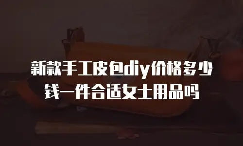 新款手工皮包diy价格多少钱一件合适女士用品吗