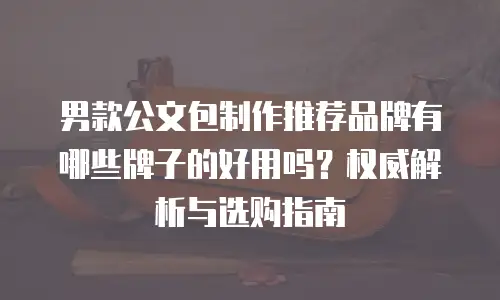 男款公文包制作推荐品牌有哪些牌子的好用吗？权威解析与选购指南