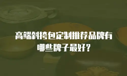 高端斜挎包定制推荐品牌有哪些牌子最好？