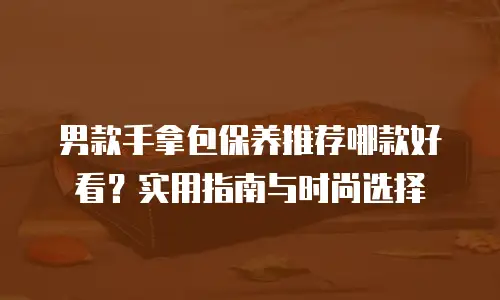 男款手拿包保养推荐哪款好看？实用指南与时尚选择