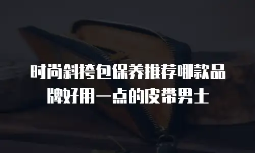时尚斜挎包保养推荐哪款品牌好用一点的皮带男士