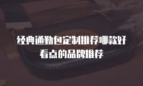 经典通勤包定制推荐哪款好看点的品牌推荐