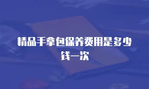 精品手拿包保养费用是多少钱一次