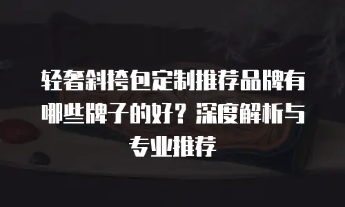 轻奢斜挎包定制推荐品牌有哪些牌子的好？深度解析与专业推荐