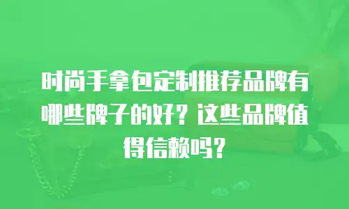 时尚手拿包定制推荐品牌有哪些牌子的好？这些品牌值得信赖吗？