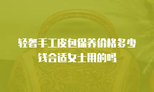 轻奢手工皮包保养价格多少钱合适女士用的吗
