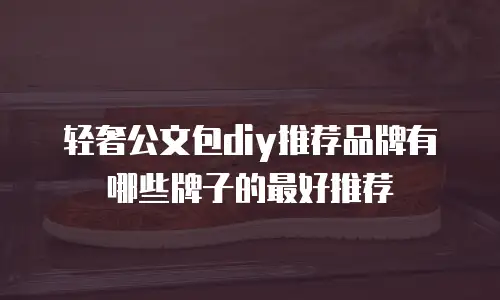 轻奢公文包diy推荐品牌有哪些牌子的最好推荐