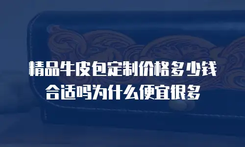 精品牛皮包定制价格多少钱合适吗为什么便宜很多