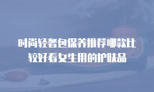 时尚轻奢包保养推荐哪款比较好看女生用的护肤品