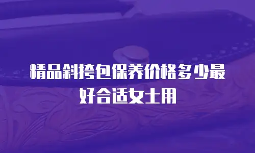 精品斜挎包保养价格多少最好合适女士用