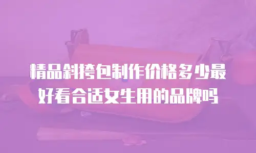 精品斜挎包制作价格多少最好看合适女生用的品牌吗