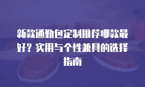 新款通勤包定制推荐哪款最好？实用与个性兼具的选择指南