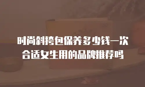 时尚斜挎包保养多少钱一次合适女生用的品牌推荐吗