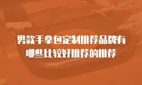男款手拿包定制推荐品牌有哪些比较好推荐的推荐