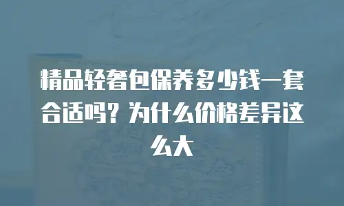 精品轻奢包保养多少钱一套合适吗？为什么价格差异这么大