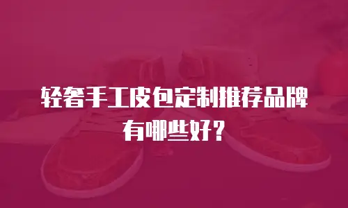 轻奢手工皮包定制推荐品牌有哪些好？