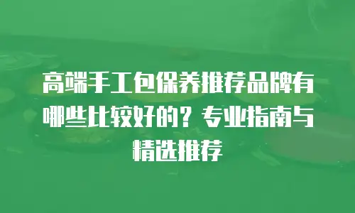 高端手工包保养推荐品牌有哪些比较好的？专业指南与精选推荐