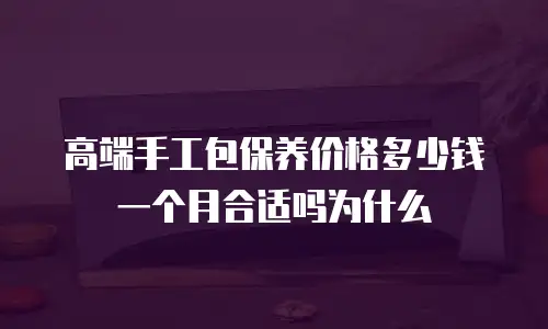 高端手工包保养价格多少钱一个月合适吗为什么