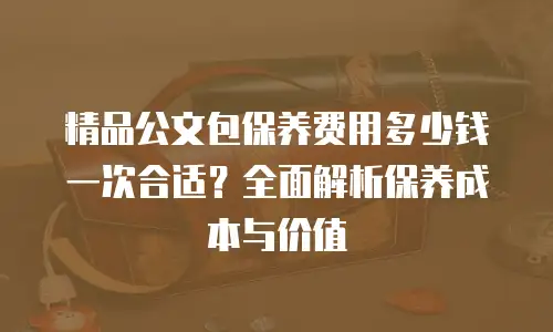 精品公文包保养费用多少钱一次合适？全面解析保养成本与价值