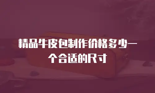 精品牛皮包制作价格多少一个合适的尺寸