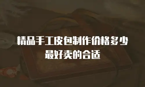 精品手工皮包制作价格多少最好卖的合适