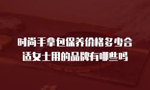 时尚手拿包保养价格多少合适女士用的品牌有哪些吗