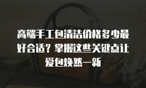 高端手工包清洁价格多少最好合适？掌握这些关键点让爱包焕然一新