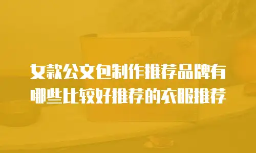 女款公文包制作推荐品牌有哪些比较好推荐的衣服推荐