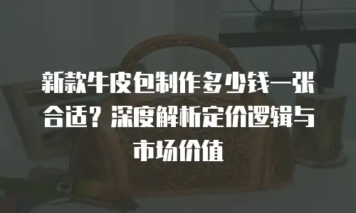 新款牛皮包制作多少钱一张合适？深度解析定价逻辑与市场价值