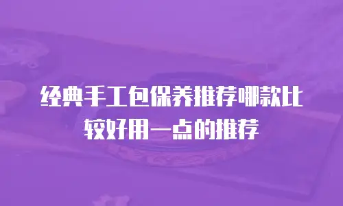 经典手工包保养推荐哪款比较好用一点的推荐