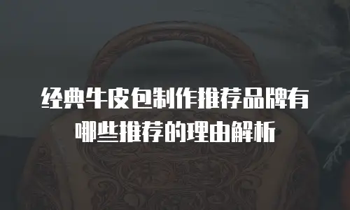 经典牛皮包制作推荐品牌有哪些推荐的理由解析