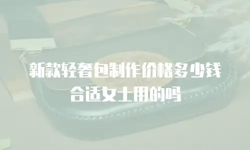 新款轻奢包制作价格多少钱合适女士用的吗