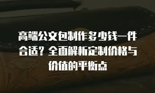 高端公文包制作多少钱一件合适？全面解析定制价格与价值的平衡点