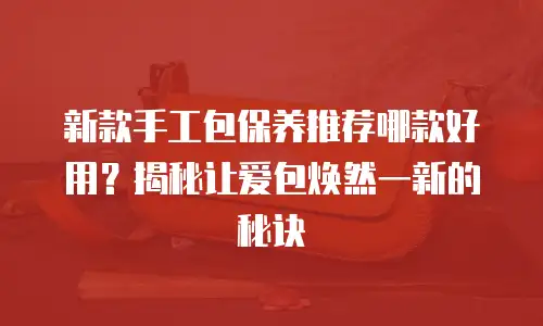 新款手工包保养推荐哪款好用？揭秘让爱包焕然一新的秘诀