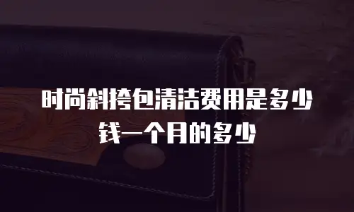 时尚斜挎包清洁费用是多少钱一个月的多少