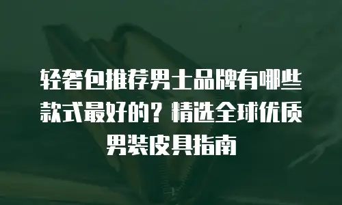 轻奢包推荐男士品牌有哪些款式最好的？精选全球优质男装皮具指南
