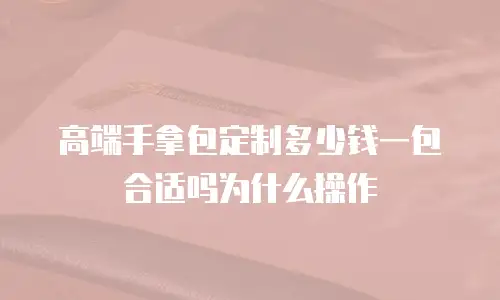 高端手拿包定制多少钱一包合适吗为什么操作